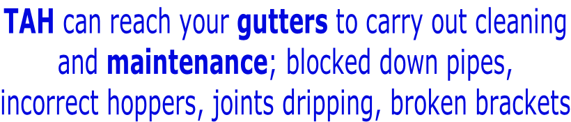 TAH can reach your gutters to carry out cleaning and maintenance; blocked down pipes, incorrect hoppers, joints dripping, broken brackets